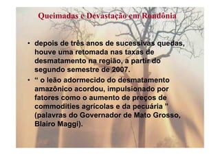Queimadas e Devastação em Rondônia


• depois de três anos de sucessivas quedas,
  houve uma retomada nas taxas de
  desmatamento na região, a partir do
  segundo semestre de 2007.
• “ o leão adormecido do desmatamento
  amazônico acordou, impulsionado por
  fatores como o aumento de preços de
  commodities agrícolas e da pecuária ”
  (palavras do Governador de Mato Grosso,
  Blairo Maggi).
 