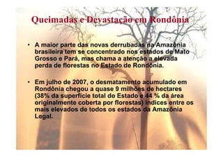 Queimadas e Devastação em Rondônia

• A maior parte das novas derrubadas na Amazônia
  brasileira tem se concentrado nos estados de Mato
  Grosso e Pará, mas chama a atenção a elevada
  perda de florestas no Estado de Rondônia.

• Em julho de 2007, o desmatamento acumulado em
  Rondônia chegou a quase 9 milhões de hectares
  (38% da superfície total do Estado e 44 % da área
  originalmente coberta por florestas) índices entre os
  mais elevados de todos os estados da Amazônia
  Legal.
 