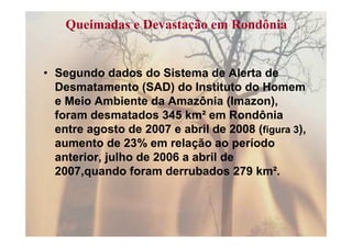 Queimadas e Devastação em Rondônia


• Segundo dados do Sistema de Alerta de
  Desmatamento (SAD) do Instituto do Homem
  e Meio Ambiente da Amazônia (Imazon),
  foram desmatados 345 km² em Rondônia
  entre agosto de 2007 e abril de 2008 (figura 3),
  aumento de 23% em relação ao período
  anterior, julho de 2006 a abril de
  2007,quando foram derrubados 279 km².
 