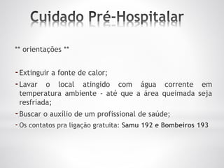 ** orientações **
-Extinguir a fonte de calor;
-Lavar o local atingido com água corrente em
temperatura ambiente - até que a área queimada seja
resfriada;
-Buscar o auxílio de um profissional de saúde;
-Os contatos pra ligação gratuita: Samu 192 e Bombeiros 193
 