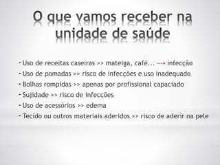 -Uso de receitas caseiras >> mateiga, café... infecção
-Uso de pomadas >> risco de infecções e uso inadequado
-Bolhas rompidas >> apenas por profissional capaciado
-Sujidade >> risco de infecções
-Uso de acessórios >> edema
-Tecido ou outros materiais aderidos >> risco de aderir na pele
 