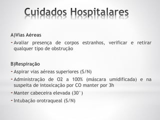 A)Vias Aéreas
-Avaliar presença de corpos estranhos, verificar e retirar
qualquer tipo de obstrução
B)Respiração
-Aspirar vias aéreas superiores (S/N)
-Administração de O2 a 100% (máscara umidificada) e na
suspeita de intoxicação por CO manter por 3h
-Manter cabeceira elevada (30°)
-Intubação orotraqueal (S/N)
 