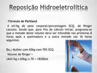 -Fórmula de Parkland
4 ml/kg de peso corporal/percentagem SCQ, de Ringer
Lactato. Sendo que, para fins de cálculo inicial, programa-se
que a metade deste volume deva ser infundido nas primeiras 8
horas após a queimadura e a outra metade nas 16 horas
seguintes.
Ex.: Mulher com 65kg com 70% SCQ
Volume de Ringer =
(4ml/kg x 65kg) x 70 = 18200ml
 