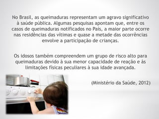 No Brasil, as queimaduras representam um agravo significativo
à saúde pública. Algumas pesquisas apontam que, entre os
casos de queimaduras notificados no País, a maior parte ocorre
nas residências das vítimas e quase a metade das ocorrências
envolve a participação de crianças.
Os idosos também compreendem um grupo de risco alto para
queimaduras devido à sua menor capacidade de reação e às
limitações físicas peculiares à sua idade avançada.
(Ministério da Saúde, 2012)
 