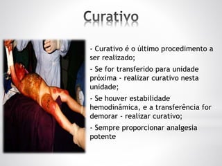 - Curativo é o último procedimento a
ser realizado;
- Se for transferido para unidade
próxima - realizar curativo nesta
unidade;
- Se houver estabilidade
hemodinâmica, e a transferência for
demorar - realizar curativo;
- Sempre proporcionar analgesia
potente
 