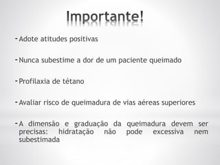 -Adote atitudes positivas
-Nunca subestime a dor de um paciente queimado
-Profilaxia de tétano
-Avaliar risco de queimadura de vias aéreas superiores
-A dimensão e graduação da queimadura devem ser
precisas: hidratação não pode excessiva nem
subestimada
 