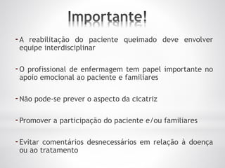 -A reabilitação do paciente queimado deve envolver
equipe interdisciplinar
-O profissional de enfermagem tem papel importante no
apoio emocional ao paciente e familiares
-Não pode-se prever o aspecto da cicatriz
-Promover a participação do paciente e/ou familiares
-Evitar comentários desnecessários em relação à doença
ou ao tratamento
 