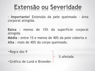 - Importante! Extensão da pele queimada - área
corporal atingida.
Baixa : menos de 15% da superfície corporal
atingida
Média : entre 15 e menos de 40% da pele coberta e
Alta : mais de 40% do corpo queimado.
-Regra dos 9
% afetada
-Gráfico de Lund e Browder
 