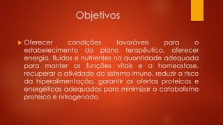 Objetivos 
 Oferecer condições favoráveis para o 
estabelecimento do plano terapêutico, oferecer 
energia, fluidos e nutrientes na quantidade adequada 
para manter as funções vitais e a homeostase, 
recuperar a atividade do sistema imune, reduzir o risco 
da hiperalimentação, garantir as ofertas proteicas e 
energéticas adequadas para minimizar o catabolismo 
proteico e nitrogenado. 
 