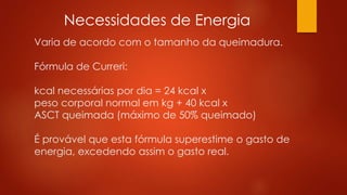 Necessidades de Energia 
Varia de acordo com o tamanho da queimadura. 
Fórmula de Curreri: 
kcal necessárias por dia = 24 kcal x 
peso corporal normal em kg + 40 kcal x 
ASCT queimada (máximo de 50% queimado) 
É provável que esta fórmula superestime o gasto de 
energia, excedendo assim o gasto real. 
 
