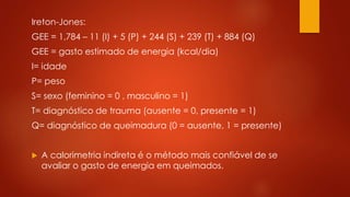 Ireton-Jones: 
GEE = 1,784 – 11 (I) + 5 (P) + 244 (S) + 239 (T) + 884 (Q) 
GEE = gasto estimado de energia (kcal/dia) 
I= idade 
P= peso 
S= sexo (feminino = 0 , masculino = 1) 
T= diagnóstico de trauma (ausente = 0, presente = 1) 
Q= diagnóstico de queimadura (0 = ausente, 1 = presente) 
 A calorimetria indireta é o método mais confiável de se 
avaliar o gasto de energia em queimados. 
 
