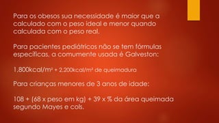 Para os obesos sua necessidade é maior que a 
calculado com o peso ideal e menor quando 
calculada com o peso real. 
Para pacientes pediátricos não se tem fórmulas 
específicas, a comumente usada é Galveston: 
1,800kcal/m² + 2,200kcal/m² de queimadura 
Para crianças menores de 3 anos de idade: 
108 + (68 x peso em kg) + 39 x % da área queimada 
segundo Mayes e cols. 
 