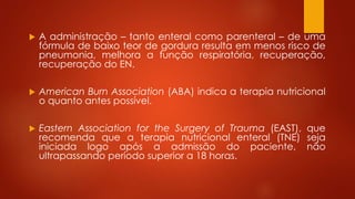  A administração – tanto enteral como parenteral – de uma 
fórmula de baixo teor de gordura resulta em menos risco de 
pneumonia, melhora a função respiratória, recuperação, 
recuperação do EN. 
 American Burn Association (ABA) indica a terapia nutricional 
o quanto antes possível. 
 Eastern Association for the Surgery of Trauma (EAST), que 
recomenda que a terapia nutricional enteral (TNE) seja 
iniciada logo após a admissão do paciente, não 
ultrapassando período superior a 18 horas. 
 