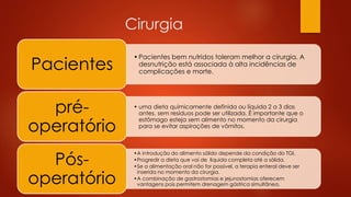 Cirurgia 
• Pacientes bem nutridos toleram melhor a cirurgia. A 
desnutrição está associada à alta incidências de 
complicações e morte. Pacientes 
• uma dieta quimicamente definida ou líquida 2 a 3 dias 
antes, sem resíduos pode ser utilizada. É importante que o 
estômago esteja sem alimento no momento da cirurgia 
para se evitar aspirações de vômitos. 
pré-operatório 
•A introdução do alimento sólido depende da condição do TGI. 
•Progredir a dieta que vai de líquida completa até a sólida. 
•Se a alimentação oral não for possível, a terapia enteral deve ser 
inserida no momento da cirurgia. 
•A combinação de gastrostomias e jejunostomias oferecem 
vantagens pois permitem drenagem gástrica simultânea. 
Pós-operatório 
 
