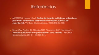 Referências 
 MEDEIROS, Neiva, et all. Efeitos da terapia nutricional enteral em 
pacientes queimados atendidos em hospital público de 
Joinville/SC. Ver Bras Queimaduras. 2009;8(3):97-100. 
 Silva APA, Freitas BJ, Oliveira FLC, Piovacari SMF, Nóbrega FJ. 
Terapia nutricional em queimaduras: uma revisão . Rev Bras 
Queimaduras. 2012;11(3):135-141. 
