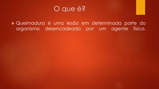 O que é? 
 Queimadura é uma lesão em determinada parte do 
organismo desencadeada por um agente físico. 
 
