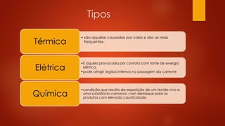 Tipos 
• são aquelas causadas por calor e são as mais 
Térmica frequentes. 
•É aquela provocada por contato com fonte de energia 
elétrica. 
•pode atingir órgãos internos na passagem da corrente Elétrica 
•condição que resulta da exposição de um tecido vivo a 
uma substância corrosiva, com destaque para os 
produtos com elevada causticidade. Química 
 