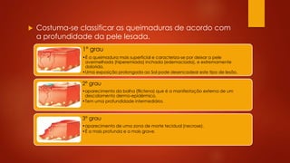  Costuma-se classificar as queimaduras de acordo com 
a profundidade da pele lesada. 
1º grau 
•É a queimadura mais superficial e caracteriza-se por deixar a pele 
avermelhada (hiperemiada) inchada (edemaciada), e extremamente 
dolorida. 
•Uma exposição prolongada ao Sol pode desencadear este tipo de lesão. 
2º grau 
•aparecimento da bolha (flictena) que é a manifestação externa de um 
descolamento dermo-epidérmico. 
•Tem uma profundidade intermediária. 
3º grau 
•aparecimento de uma zona de morte tecidual (necrose). 
•É a mais profunda e a mais grave. 
 