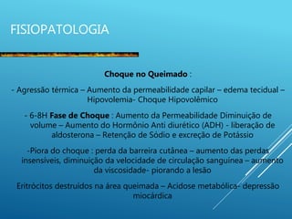 FISIOPATOLOGIA
Choque no Queimado :
- Agressão térmica – Aumento da permeabilidade capilar – edema tecidual –
Hipovolemia- Choque Hipovolêmico
- 6-8H Fase de Choque : Aumento da Permeabilidade Diminuição de
volume – Aumento do Hormônio Anti diurético (ADH) - liberação de
aldosterona – Retenção de Sódio e excreção de Potássio
-Piora do choque : perda da barreira cutânea – aumento das perdas
insensíveis, diminuição da velocidade de circulação sanguínea – aumento
da viscosidade- piorando a lesão
Eritrócitos destruídos na área queimada – Acidose metabólica- depressão
miocárdica
 