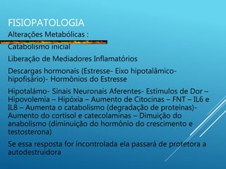 FISIOPATOLOGIA
Alterações Metabólicas :
Catabolismo inicial
Liberação de Mediadores Inflamatórios
Descargas hormonais (Estresse- Eixo hipotalâmico-
hipofisário)- Hormônios do Estresse
Hipotalámo- Sinais Neuronais Aferentes- Estímulos de Dor –
Hipovolemia – Hipóxia – Aumento de Citocinas – FNT – IL6 e
IL8 – Aumenta o catabolismo (degradação de proteínas)-
Aumento do cortisol e catecolaminas – Dimuição do
anabolismo (diminuição do hormônio do crescimento e
testosterona)
Se essa resposta for incontrolada ela passará de protetora a
autodestruidora
 