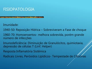 FISIOPATOLOGIA
Imunidade:
1940-50: Reposição Hídrica – Sobreviveram a Fase de choque
1960-70: Homoenxertos- melhora sobrevida, porém grande
número de infecções
Imunodeficiência: Diminuição de Granulócitos, quimiotaxia,
depressão de células T (Linf. Helper)
Resposta Inflamatória Sistêmica
Radicais Livres, Peróxidos Lipídicos- Tempestade de Citocinas
 