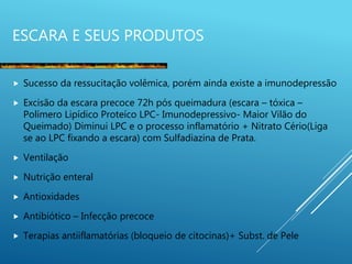 ESCARA E SEUS PRODUTOS
 Sucesso da ressucitação volêmica, porém ainda existe a imunodepressão
 Excisão da escara precoce 72h pós queimadura (escara – tóxica –
Polímero Lipídico Proteíco LPC- Imunodepressivo- Maior Vilão do
Queimado) Diminui LPC e o processo inflamatório + Nitrato Cério(Liga
se ao LPC fixando a escara) com Sulfadiazina de Prata.
 Ventilação
 Nutrição enteral
 Antioxidades
 Antibiótico – Infecção precoce
 Terapias antiiflamatórias (bloqueio de citocinas)+ Subst. de Pele
 
