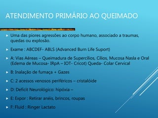 ATENDIMENTO PRIMÁRIO AO QUEIMADO
 Uma das piores agressões ao corpo humano, associado a traumas,
quedas ou explosão.
 Exame : ABCDEF- ABLS (Advanced Burn Life Suport)
 A: Vias Aéreas – Queimadura de Supercílios, Cílios, Mucosa Nasla e Oral
(Edema de Mucosa- IRpA – IOT- Cricot) Queda- Colar Cervical
 B: Inalação de fumaça + Gazes
 C: 2 acessos venosos periféricos – cristalóide
 D: Deficit Neurológico: hipóxia –
 E: Expor : Retirar anéis, brincos, roupas
 F: Fluid : Ringer Lactato
 