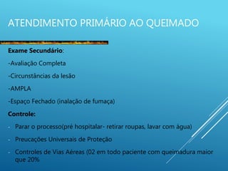 ATENDIMENTO PRIMÁRIO AO QUEIMADO
Exame Secundário:
-Avaliação Completa
-Circunstâncias da lesão
-AMPLA
-Espaço Fechado (inalação de fumaça)
Controle:
- Parar o processo(pré hospitalar- retirar roupas, lavar com água)
- Preucações Universais de Proteção
- Controles de Vias Aéreas (02 em todo paciente com queimadura maior
que 20%
 