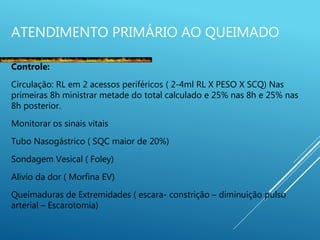 ATENDIMENTO PRIMÁRIO AO QUEIMADO
Controle:
Circulação: RL em 2 acessos periféricos ( 2-4ml RL X PESO X SCQ) Nas
primeiras 8h ministrar metade do total calculado e 25% nas 8h e 25% nas
8h posterior.
Monitorar os sinais vitais
Tubo Nasogástrico ( SQC maior de 20%)
Sondagem Vesical ( Foley)
Alívio da dor ( Morfina EV)
Queimaduras de Extremidades ( escara- constrição – diminuição pulso
arterial – Escarotomia)
 