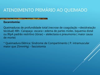 ATENDIMENTO PRIMÁRIO AO QUEIMADO
Escarotomia:
Queimaduras de profundidade total (necrose de coagulação +desidratação
tecidual) 48h- Carapaça- escara+ edema de partes moles. Isquemia distal
ou IRpA padrão restritivo (tórax) – atelectasia e pneumonia ( maior causa
de morte)
* Queimadura Elétrica: Síndrome de Compartimento ( P. intramuscular
maior que 25mmHg) - fasciotomia
 
