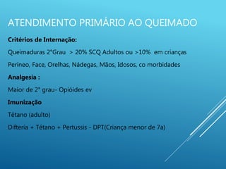 ATENDIMENTO PRIMÁRIO AO QUEIMADO
Critérios de Internação:
Queimaduras 2°Grau > 20% SCQ Adultos ou >10% em crianças
Períneo, Face, Orelhas, Nádegas, Mãos, Idosos, co morbidades
Analgesia :
Maior de 2° grau- Opióides ev
Imunização
Tétano (adulto)
Difteria + Tétano + Pertussis - DPT(Criança menor de 7a)
 