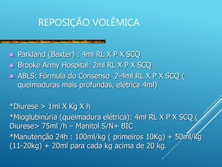 REPOSIÇÃO VOLÊMICA
 Parkland (Baxter) : 4ml RL X P X SCQ
 Brooke Army Hospital: 2ml RL X P X SCQ
 ABLS: Fórmula do Consenso 2-4ml RL X P X SCQ (
queimaduras mais profundas, elétrica 4ml)
*Diurese > 1ml X Kg X h
*Mioglubinúria (queimadura elétrica): 4ml RL X P X SCQ (
Diurese> 75ml /h – Manitol S/N+ BIC
*Manutenção 24h : 100ml/kg ( primeiros 10Kg) + 50ml/kg
(11-20kg) + 20ml para cada kg acima de 20 kg.
 