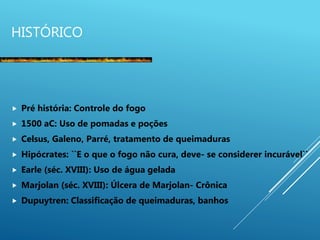 HISTÓRICO
 Pré história: Controle do fogo
 1500 aC: Uso de pomadas e poções
 Celsus, Galeno, Parré, tratamento de queimaduras
 Hipócrates: ``E o que o fogo não cura, deve- se considerer incurável``
 Earle (séc. XVIII): Uso de água gelada
 Marjolan (séc. XVIII): Úlcera de Marjolan- Crônica
 Dupuytren: Classificação de queimaduras, banhos
 
