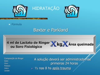 HIDRATAÇÃO
 Fórmula
Baxter e Parkland
4 ml de Lactato de Ringer
ou Soro Fisiológico
kg Área queimada
Composição do Ringer
Sódio
Cloro
Potássio
Cálcio
Lactato
A solução deverá ser administrada nas
primeiras 24 horas
 ½ nas 8 hs após trauma
 
