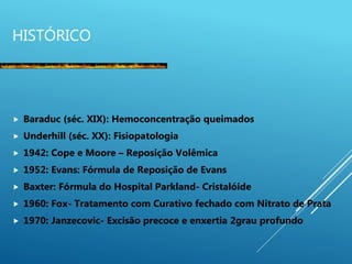 HISTÓRICO
 Baraduc (séc. XIX): Hemoconcentração queimados
 Underhill (séc. XX): Fisiopatologia
 1942: Cope e Moore – Reposição Volêmica
 1952: Evans: Fórmula de Reposição de Evans
 Baxter: Fórmula do Hospital Parkland- Cristalóide
 1960: Fox- Tratamento com Curativo fechado com Nitrato de Prata
 1970: Janzecovic- Excisão precoce e enxertia 2grau profundo
 