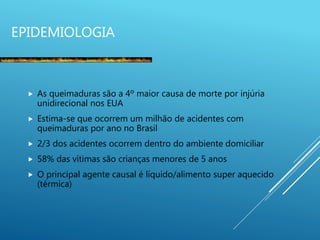 EPIDEMIOLOGIA
 As queimaduras são a 4º maior causa de morte por injúria
unidirecional nos EUA
 Estima-se que ocorrem um milhão de acidentes com
queimaduras por ano no Brasil
 2/3 dos acidentes ocorrem dentro do ambiente domiciliar
 58% das vítimas são crianças menores de 5 anos
 O principal agente causal é líquido/alimento super aquecido
(térmica)
 