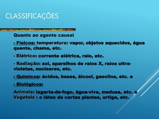CLASSIFICAÇÕES
Quanto ao agente causal
- Físicos: temperatura: vapor, objetos aquecidos, água
quente, chama, etc.
- Elétrico: corrente elétrica, raio, etc.
- Radiação: sol, aparelhos de raios X, raios ultra-
violetas, nucleares, etc.
- Químicos: ácidos, bases, álcool, gasolina, etc. e
- Biológicos:
Animais: lagarta-de-fogo, água-viva, medusa, etc. e
Vegetais : o látex de certas plantas, urtiga, etc.
 