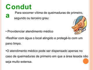 Condut
a
Para socorrer vítima de queimaduras de primeiro,
segundo ou terceiro grau:
• Providenciar atendimento médico
•Resfriar com água o local atingido e protegê-lo com um
pano limpo.
•O atendimento médico pode ser dispensado apenas no
caso de queimaduras de primeiro em que a área lesada não
seja muito extensa.
 
