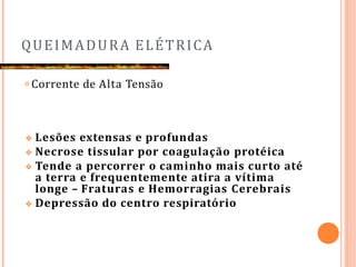 QUEIMADURA ELÉTRICA
𝗈 Corrente de Alta Tensão
❖ Lesões extensas e profundas
❖ Necrose tissular por coagulação protéica
❖ Tende a percorrer o caminho mais curto até
a terra e frequentemente atira a vítima
longe – Fraturas e Hemorragias Cerebrais
❖ Depressão do centro respiratório
 