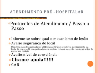 ATENDIMENTO PRÉ - HOSPITALAR
𝗈Protocolos de Atendimento/ Passo a
Passo
❖Informe-se sobre qual o mecanismo de lesão
❖Avalie segurança do local
Obs: Em caso de queimaduras elétricas certifique-se sobre o desligamento da
fonte de energia.Já em queimaduras químicas remova o agente com água antes de
entrar em contato
❖Avalie nível de consciência
❖Chame ajuda!!!!!!
❖CAB
 