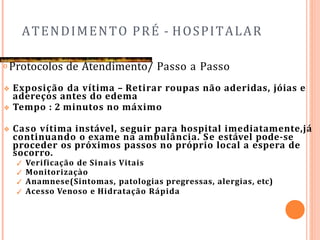 ATENDIMENTO PRÉ - HOSPITALAR
𝗈 Protocolos de Atendimento/ Passo a Passo
❖ Exposição da vítima – Retirar roupas não aderidas, jóias e
adereços antes do edema
❖ Tempo : 2 minutos no máximo
❖ Caso vítima instável, seguir para hospital imediatamente,já
continuando o exame na ambulância. Se estável pode-se
proceder os próximos passos no próprio local a espera de
socorro.
✓ Verificação de Sinais Vitais
✓ Monitorizaçào
✓ Anamnese(Sintomas, patologias pregressas, alergias, etc)
✓ Acesso Venoso e Hidratação Rápida
 