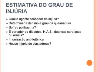 ESTIMATIVA DO GRAU DE
INJÚRIA
➢ Qual o agente causador da injúria?
➢ Determinar extensão e grau da queimadura
➢ Sofreu politrauma?
➢ É portador de diabetes, H.A.S., doenças cardíacas
ou renais?
➢ Imunização anti-tetânica
➢ Houve injúria de vias aéreas?
 