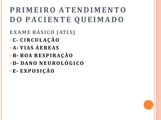 PRIMEIRO ATENDIMENTO
DO PACIENTE QUEIMADO
EXAME BÁSICO (ATLS)
𝗈 C- C I RC U L AÇ ÃO
𝗈 A- VIAS ÁEREAS
𝗈 B- BOA RESPIRAÇÃO
𝗈 D- DANO N E U RO LÓ G I CO
𝗈 E- EXPOSIÇÃO
 