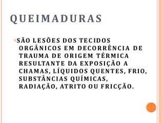 QUEIMADURAS
𝗈SÃO L E SÕE S DOS TE C IDOS
ORGÂNICOS E M DECORRÊ NC IA D E
TRAUMA D E ORIGEM TÉRMICA
RESULTANTE DA EXPOSIÇÃO A
CHAMAS, LÍQUIDOS QUENTES, FRIO,
SUBSTÂNCIAS QUÍMICAS,
RADIAÇÃO, ATRITO OU FRICÇÃO.
 