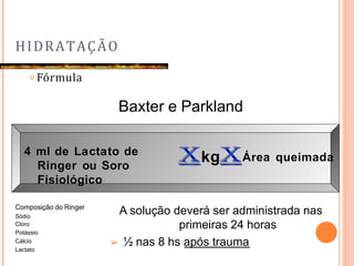 HIDRATAÇÃO
𝗈 Fórmula
Baxter e Parkland
4 ml de Lactato de
Ringer ou Soro
Fisiológico
kg Área queimada
Composição do Ringer
Sódio
Cloro
Potássio
Cálcio
Lactato
A solução deverá ser administrada nas
primeiras 24 horas
➢ ½ nas 8 hs após trauma
 