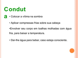 Condut
a • Colocar a vítima na sombra
• Aplicar compressas frias sobre sua cabeça
•Envolver seu corpo em toalhas molhadas com água
fria, para baixar a temperatura.
• Dar-lhe água para beber, caso esteja consciente.
 