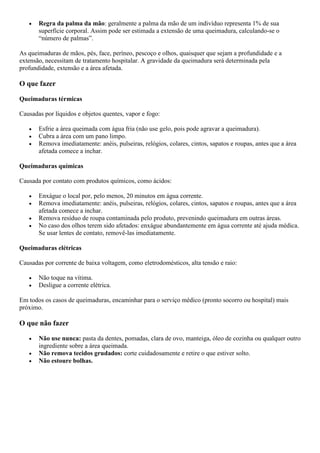  Regra da palma da mão: geralmente a palma da mão de um indivíduo representa 1% de sua
superfície corporal. Assim pode ser estimada a extensão de uma queimadura, calculando-se o
“número de palmas”.
As queimaduras de mãos, pés, face, períneo, pescoço e olhos, quaisquer que sejam a profundidade e a
extensão, necessitam de tratamento hospitalar. A gravidade da queimadura será determinada pela
profundidade, extensão e a área afetada.
O que fazer
Queimaduras térmicas
Causadas por líquidos e objetos quentes, vapor e fogo:
 Esfrie a área queimada com água fria (não use gelo, pois pode agravar a queimadura).
 Cubra a área com um pano limpo.
 Remova imediatamente: anéis, pulseiras, relógios, colares, cintos, sapatos e roupas, antes que a área
afetada comece a inchar.
Queimaduras químicas
Causada por contato com produtos químicos, como ácidos:
 Enxágue o local por, pelo menos, 20 minutos em água corrente.
 Remova imediatamente: anéis, pulseiras, relógios, colares, cintos, sapatos e roupas, antes que a área
afetada comece a inchar.
 Remova resíduo de roupa contaminada pelo produto, prevenindo queimadura em outras áreas.
 No caso dos olhos terem sido afetados: enxágue abundantemente em água corrente até ajuda médica.
Se usar lentes de contato, removê-las imediatamente.
Queimaduras elétricas
Causadas por corrente de baixa voltagem, como eletrodomésticos, alta tensão e raio:
 Não toque na vítima.
 Desligue a corrente elétrica.
Em todos os casos de queimaduras, encaminhar para o serviço médico (pronto socorro ou hospital) mais
próximo.
O que não fazer
 Não use nunca: pasta da dentes, pomadas, clara de ovo, manteiga, óleo de cozinha ou qualquer outro
ingrediente sobre a área queimada.
 Não remova tecidos grudados: corte cuidadosamente e retire o que estiver solto.
 Não estoure bolhas.
 