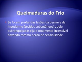 Se forem profundas lesões da derme e da hipoderme (tecidos subcutâneos) , pele esbranquiçadas rija e totalmente insensível havendo mesmo perda de sensibilidade  