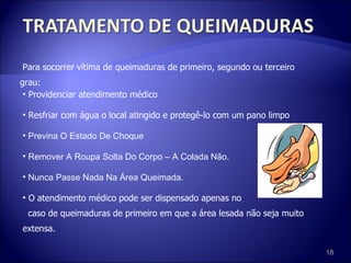 Para socorrer vítima de queimaduras de primeiro, segundo ou terceiro grau: Providenciar atendimento médico Resfriar com água o local atingido e protegê-lo com um pano limpo Previna O Estado De Choque Remover A Roupa Solta Do Corpo – A Colada Não. Nunca Passe Nada Na Área Queimada. O atendimento médico pode ser dispensado apenas no  caso de queimaduras de primeiro em que a área lesada não seja muito extensa. 