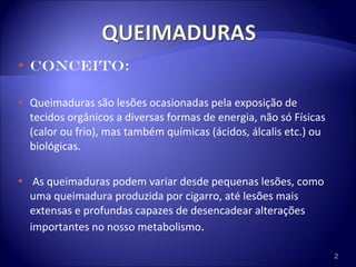 CONCEITO: Queimaduras são lesões ocasionadas pela exposição de tecidos orgânicos a diversas formas de energia, não só Físicas (calor ou frio), mas também químicas (ácidos, álcalis etc.) ou biológicas. As queimaduras podem variar desde pequenas lesões, como uma queimadura produzida por cigarro, até lesões mais extensas e profundas capazes de desencadear alterações importantes no nosso metabolismo . 